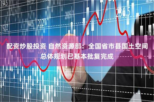 配资炒股投资 自然资源部：全国省市县国土空间总体规划已基本批复完成