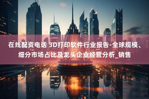 在线配资电话 3D打印软件行业报告-全球规模、细分市场占比及龙头企业经营分析_销售
