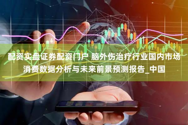 配资实盘证券配资门户 脑外伤治疗行业国内市场消费数据分析与未来前景预测报告_中国
