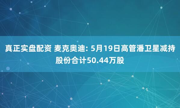 真正实盘配资 麦克奥迪: 5月19日高管潘卫星减持股份合计50.44万股