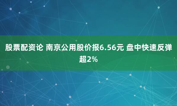 股票配资论 南京公用股价报6.56元 盘中快速反弹超2%
