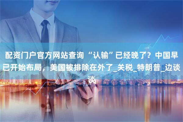 配资门户官方网站查询 “认输”已经晚了？中国早已开始布局，美国被排除在外了_关税_特朗普_边谈