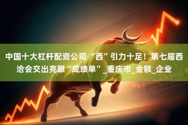 中国十大杠杆配资公司 “西”引力十足！第七届西洽会交出亮眼“成绩单”_重庆市_金额_企业