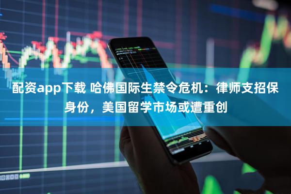 配资app下载 哈佛国际生禁令危机：律师支招保身份，美国留学市场或遭重创