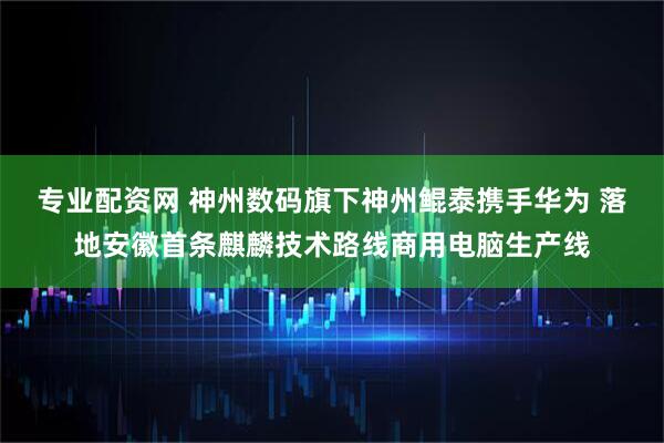 专业配资网 神州数码旗下神州鲲泰携手华为 落地安徽首条麒麟技术路线商用电脑生产线