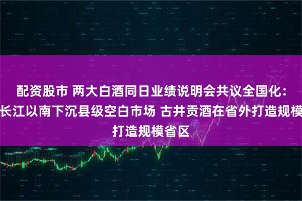 配资股市 两大白酒同日业绩说明会共议全国化：汾酒长江以南下沉县级空白市场 古井贡酒在省外打造规模省区
