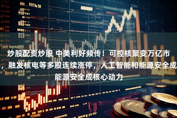 炒股配资炒股 中美利好频传！可控核聚变万亿市场被引爆，融发核电等多股连续涨停，人工智能和能源安全成核心动力