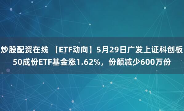 炒股配资在线 【ETF动向】5月29日广发上证科创板50成份ETF基金涨1.62%，份额减少600万份