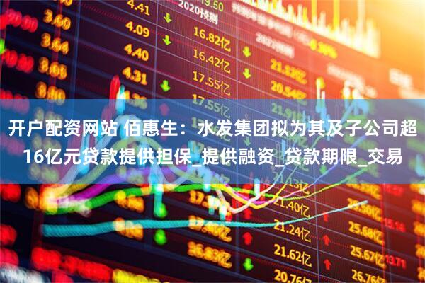 开户配资网站 佰惠生：水发集团拟为其及子公司超16亿元贷款提供担保_提供融资_贷款期限_交易
