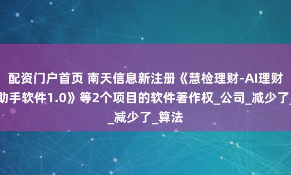 配资门户首页 南天信息新注册《慧检理财-AI理财产品助手软件1.0》等2个项目的软件著作权_公司_减少了_算法