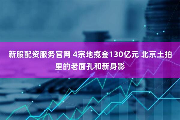 新股配资服务官网 4宗地揽金130亿元 北京土拍里的老面孔和新身影
