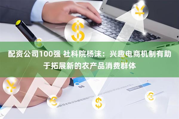 配资公司100强 社科院杨沫：兴趣电商机制有助于拓展新的农产品消费群体