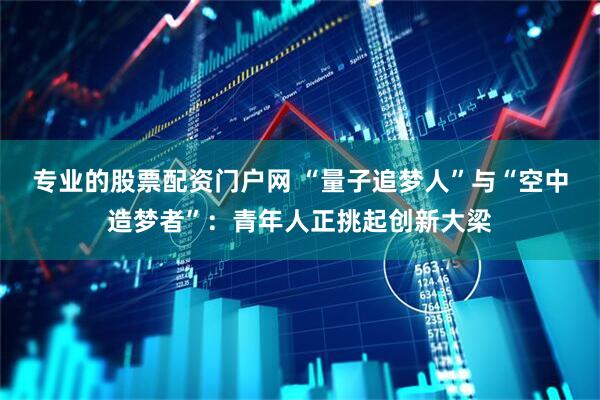专业的股票配资门户网 “量子追梦人”与“空中造梦者”：青年人正挑起创新大梁