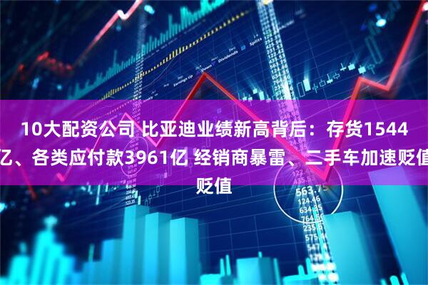 10大配资公司 比亚迪业绩新高背后：存货1544亿、各类应付款3961亿 经销商暴雷、二手车加速贬值