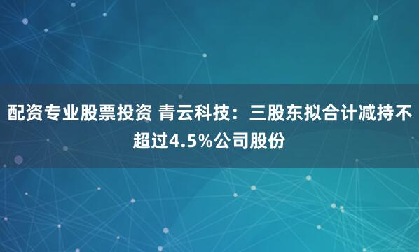 配资专业股票投资 青云科技：三股东拟合计减持不超过4.5%公司股份