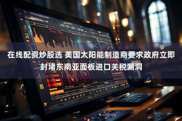 在线配资炒股选 美国太阳能制造商要求政府立即封堵东南亚面板进口关税漏洞