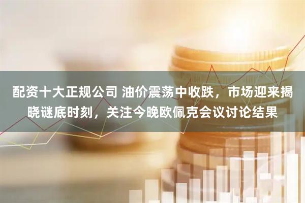 配资十大正规公司 油价震荡中收跌，市场迎来揭晓谜底时刻，关注今晚欧佩克会议讨论结果