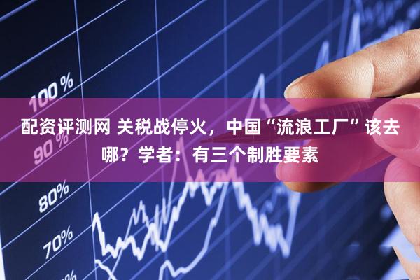 配资评测网 关税战停火，中国“流浪工厂”该去哪？学者：有三个制胜要素