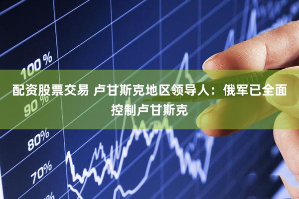 配资股票交易 卢甘斯克地区领导人：俄军已全面控制卢甘斯克