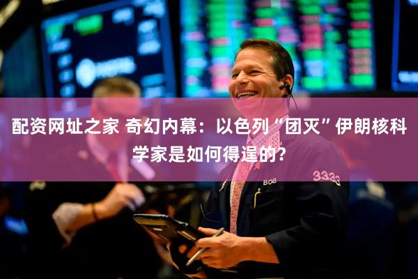 配资网址之家 奇幻内幕：以色列“团灭”伊朗核科学家是如何得逞的？