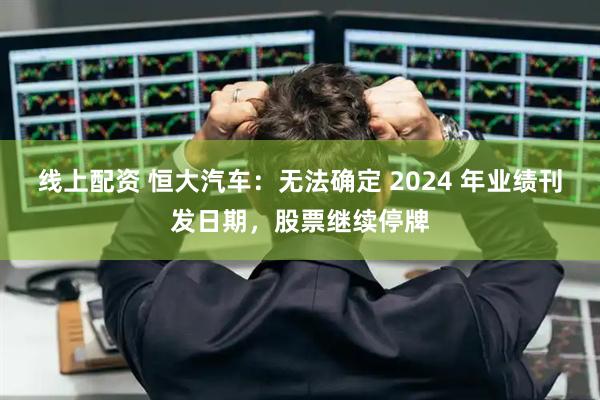 线上配资 恒大汽车：无法确定 2024 年业绩刊发日期，股票继续停牌