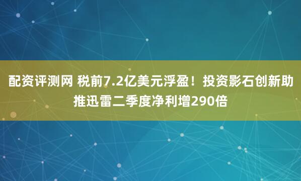 配资评测网 税前7.2亿美元浮盈！投资影石创新助推迅雷二季度净利增290倍