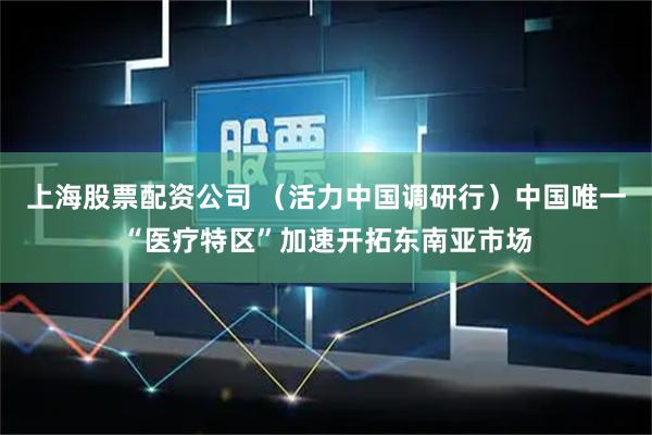 上海股票配资公司 （活力中国调研行）中国唯一“医疗特区”加速开拓东南亚市场
