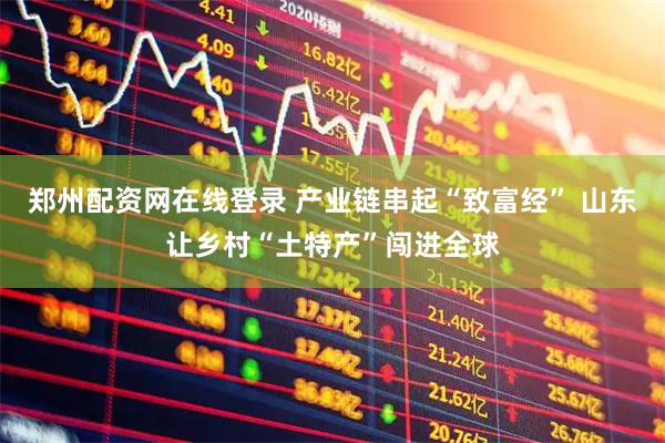 郑州配资网在线登录 产业链串起“致富经” 山东让乡村“土特产”闯进全球