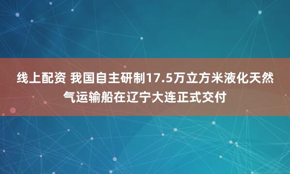 线上配资 我国自主研制17.5万立方米液化天然气运输船在辽宁大连正式交付