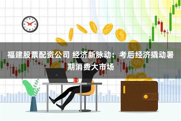 福建股票配资公司 经济新脉动：考后经济撬动暑期消费大市场