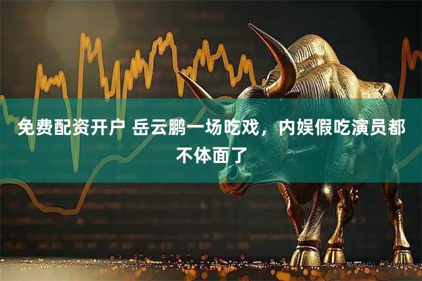免费配资开户 岳云鹏一场吃戏，内娱假吃演员都不体面了